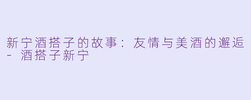 新宁酒搭子的故事：友情与美酒的邂逅-酒搭子新宁