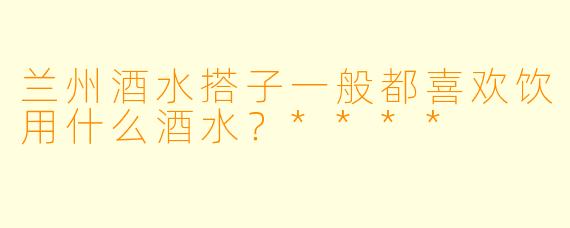 兰州酒水搭子一般都喜欢饮用什么酒水？****