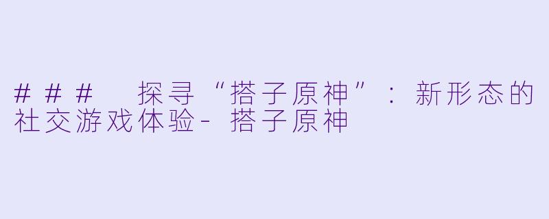 ### 探寻“搭子原神”：新形态的社交游戏体验-搭子原神