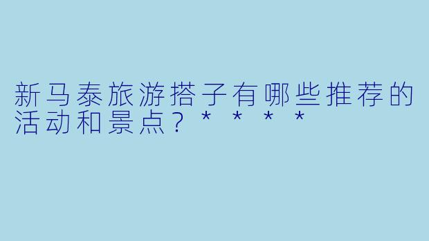 新马泰旅游搭子有哪些推荐的活动和景点?****
