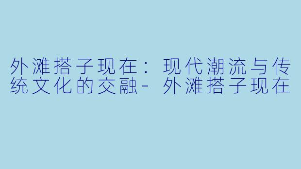 外滩搭子现在:现代潮流与传统文化的交融