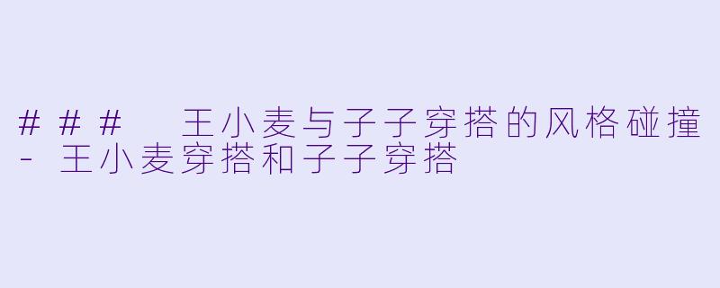 ### 王小麦与子子穿搭的风格碰撞-王小麦穿搭和子子穿搭