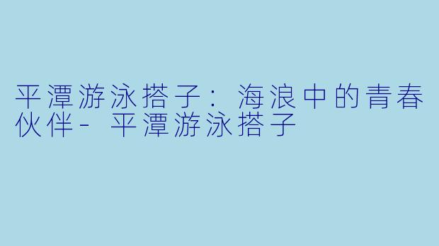 平潭游泳搭子：海浪中的青春伙伴-平潭游泳搭子