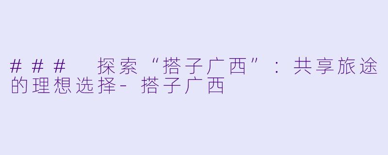 ### 探索“搭子广西”：共享旅途的理想选择-搭子广西