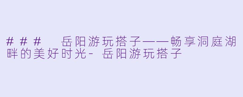 ### 岳阳游玩搭子——畅享洞庭湖畔的美好时光-岳阳游玩搭子
