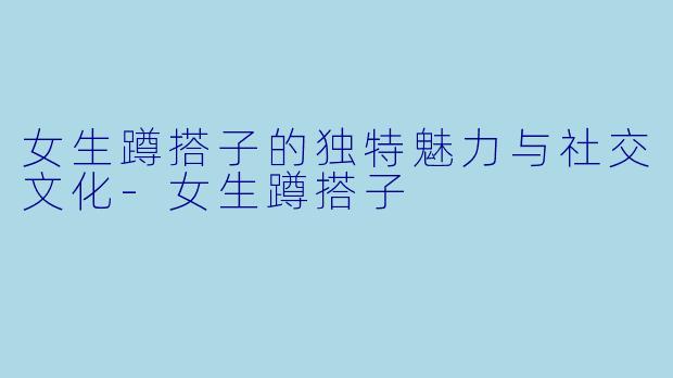 女生蹲搭子的独特魅力与社交文化-女生蹲搭子