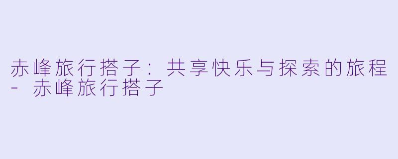 赤峰旅行搭子：共享快乐与探索的旅程-赤峰旅行搭子