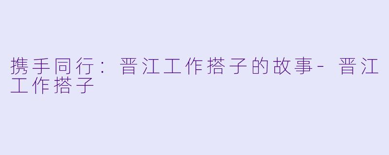 携手同行：晋江工作搭子的故事-晋江工作搭子