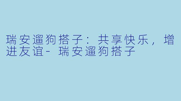 瑞安遛狗搭子:共享快乐,增进友谊