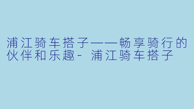 浦江骑车搭子——畅享骑行的伙伴和乐趣-浦江骑车搭子