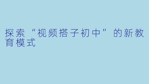 探索“视频搭子初中”的新教育模式