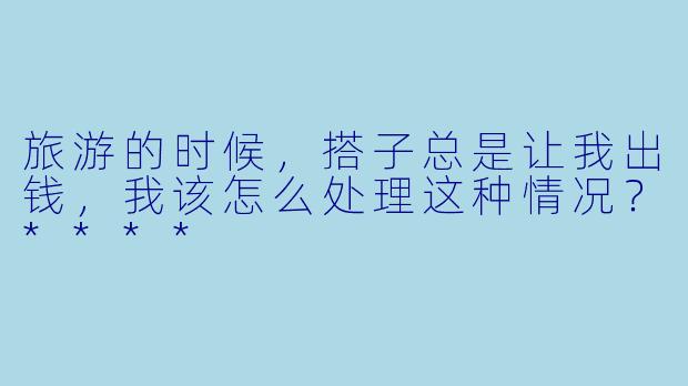 旅游的时候，搭子总是让我出钱，我该怎么处理这种情况？****
