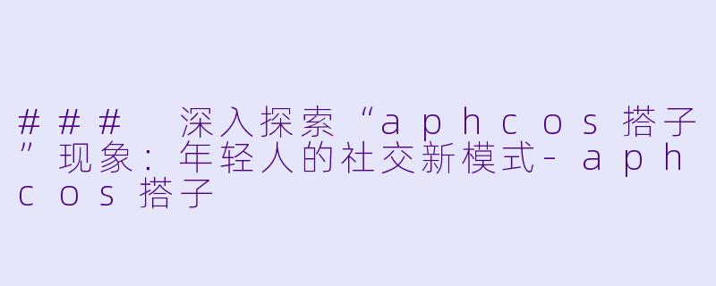 ### 深入探索“aphcos搭子”现象：年轻人的社交新模式-aphcos搭子