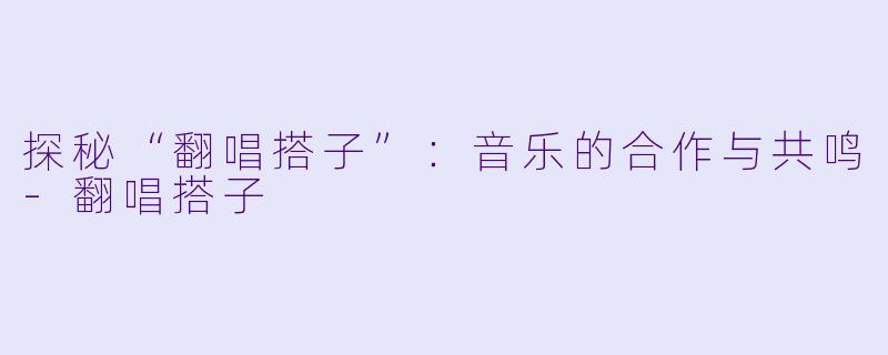 探秘“翻唱搭子”：音乐的合作与共鸣-翻唱搭子