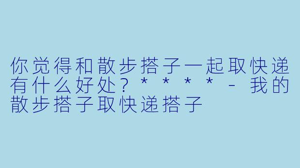 你觉得和散步搭子一起取快递有什么好处？****