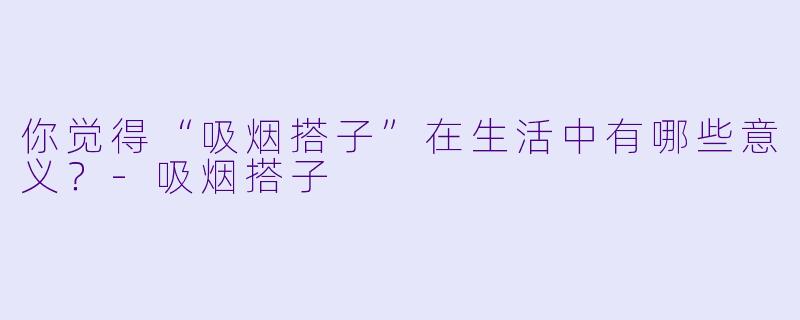 你觉得“吸烟搭子”在生活中有哪些意义?