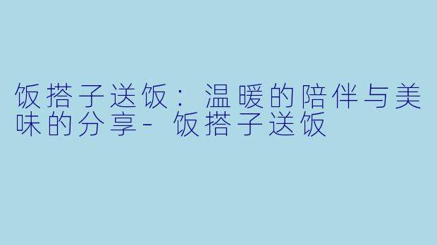 饭搭子送饭：温暖的陪伴与美味的分享-饭搭子送饭