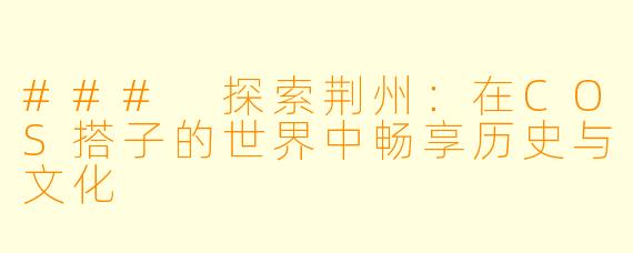 ### 探索荆州：在COS搭子的世界中畅享历史与文化
