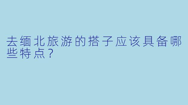 去缅北旅游的搭子应该具备哪些特点？
