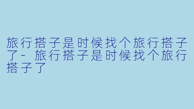 旅行搭子是时候找个旅行搭子了-旅行搭子是时候找个旅行搭子了