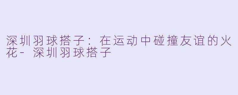 深圳羽球搭子：在运动中碰撞友谊的火花-深圳羽球搭子