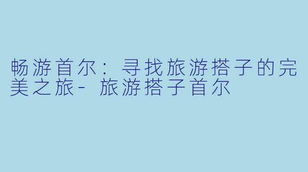畅游首尔：寻找旅游搭子的完美之旅-旅游搭子首尔
