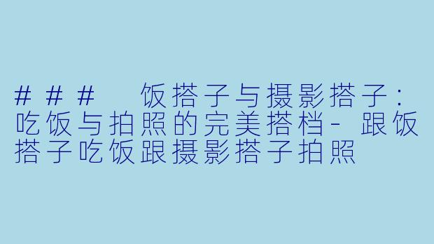 ### 饭搭子与摄影搭子：吃饭与拍照的完美搭档-跟饭搭子吃饭跟摄影搭子拍照
