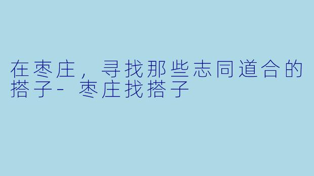 在枣庄，寻找那些志同道合的搭子-枣庄找搭子