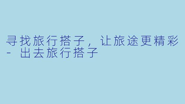 寻找旅行搭子，让旅途更精彩-出去旅行搭子