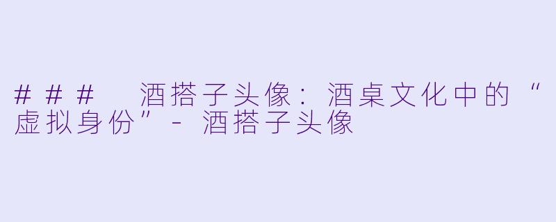 ### 酒搭子头像:酒桌文化中的“虚拟身份”