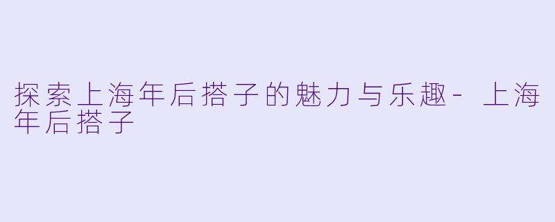 探索上海年后搭子的魅力与乐趣-上海年后搭子