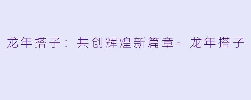 龙年搭子：共创辉煌新篇章-龙年搭子