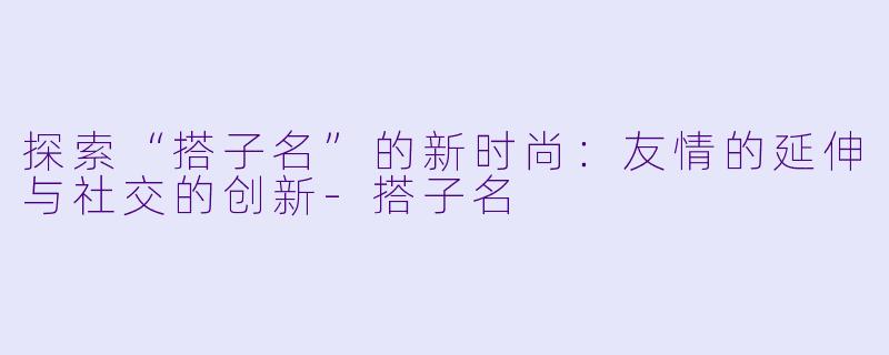 探索“搭子名”的新时尚：友情的延伸与社交的创新-搭子名