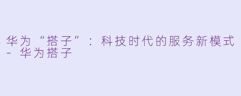 华为“搭子”:科技时代的服务新模式