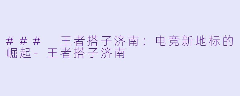 ### 王者搭子济南:电竞新地标的崛起
