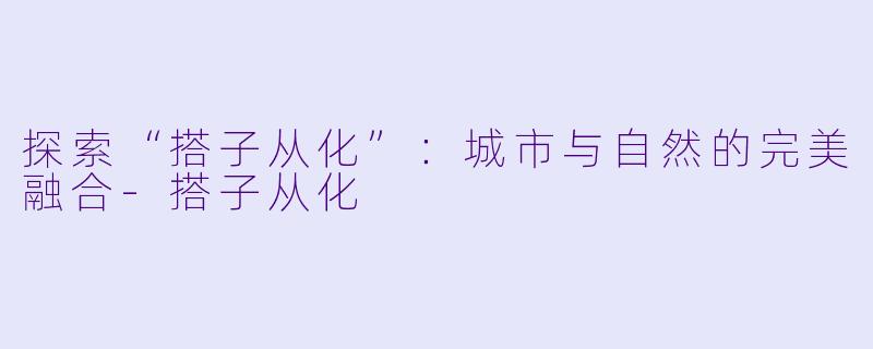 探索“搭子从化”：城市与自然的完美融合-搭子从化