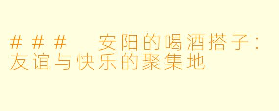 ### 安阳的喝酒搭子：友谊与快乐的聚集地