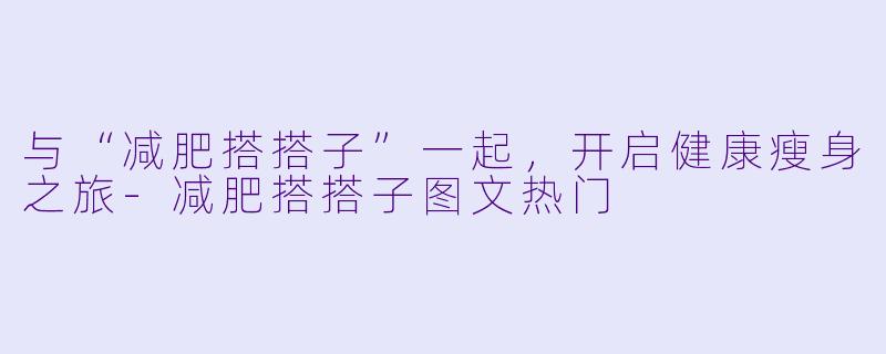 与“减肥搭搭子”一起，开启健康瘦身之旅-减肥搭搭子图文热门