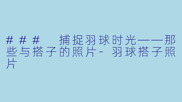 ### 捕捉羽球时光——那些与搭子的照片-羽球搭子照片