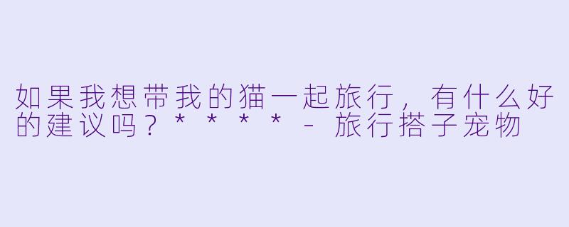 如果我想带我的猫一起旅行，有什么好的建议吗？****-旅行搭子宠物