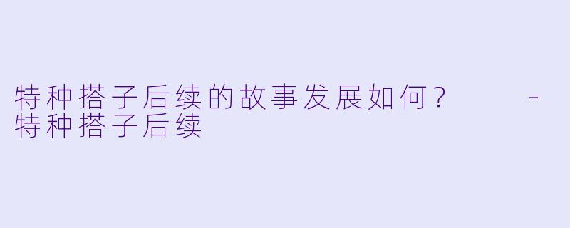特种搭子后续的故事发展如何？  