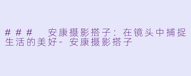 ### 安康摄影搭子:在镜头中捕捉生活的美好