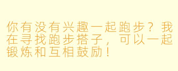 你有没有兴趣一起跑步？我在寻找跑步搭子，可以一起锻炼和互相鼓励！