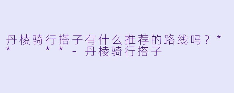 丹棱骑行搭子有什么推荐的路线吗？**  **