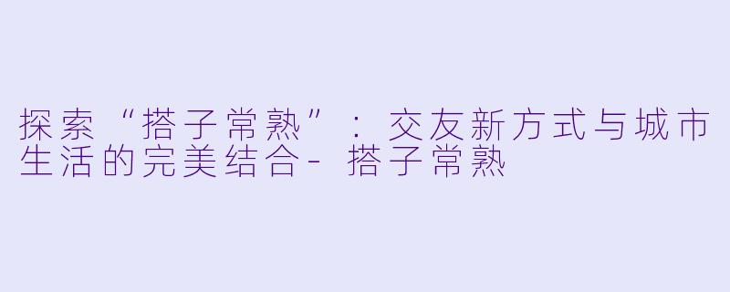 探索“搭子常熟”：交友新方式与城市生活的完美结合-搭子常熟