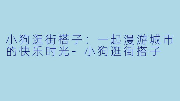 小狗逛街搭子：一起漫游城市的快乐时光-小狗逛街搭子