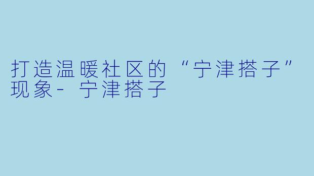 打造温暖社区的“宁津搭子”现象-宁津搭子