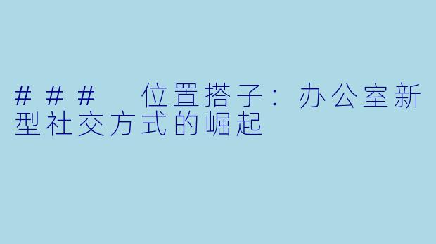 ### 位置搭子：办公室新型社交方式的崛起