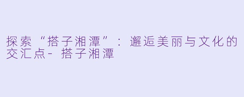 探索“搭子湘潭”:邂逅美丽与文化的交汇点