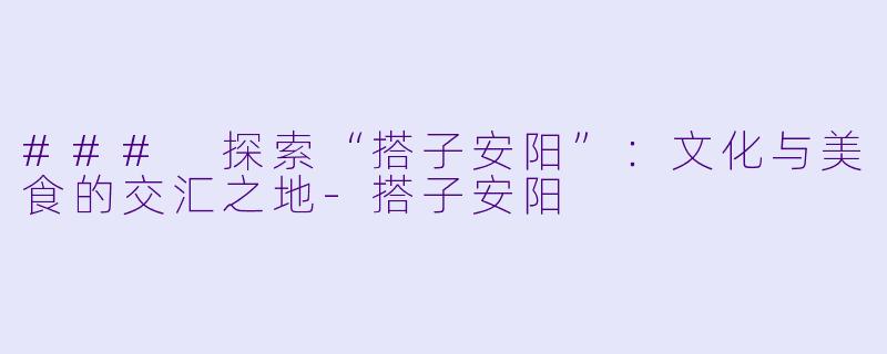 ### 探索“搭子安阳”：文化与美食的交汇之地-搭子安阳